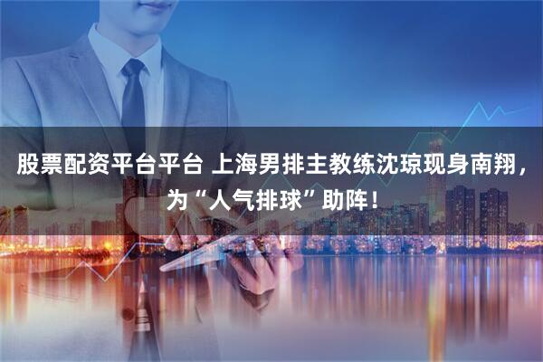 股票配资平台平台 上海男排主教练沈琼现身南翔，为“人气排球”助阵！