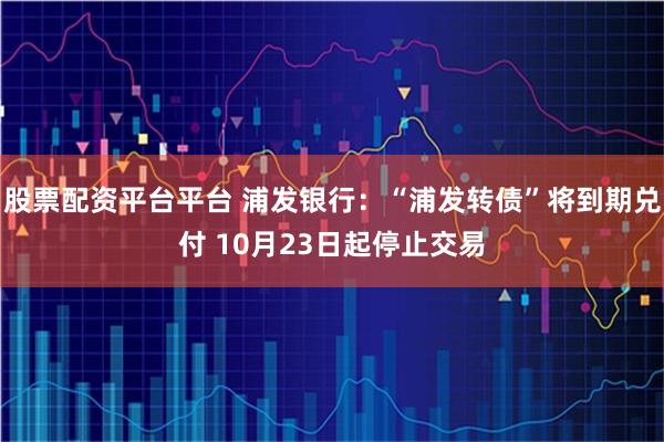 股票配资平台平台 浦发银行：“浦发转债”将到期兑付 10月23日起停止交易