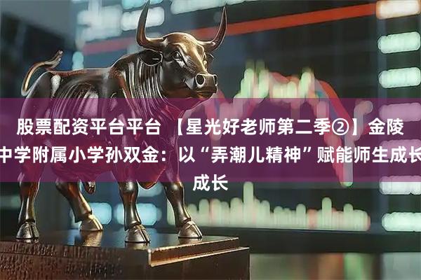 股票配资平台平台 【星光好老师第二季②】金陵中学附属小学孙双金：以“弄潮儿精神”赋能师生成长