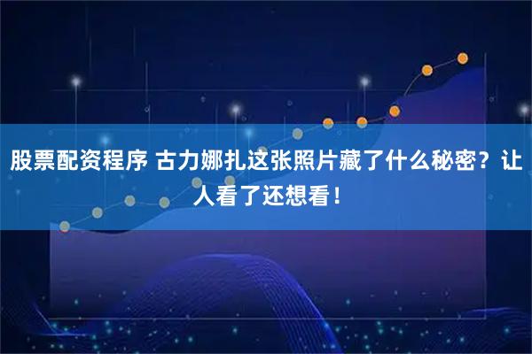 股票配资程序 古力娜扎这张照片藏了什么秘密？让人看了还想看！