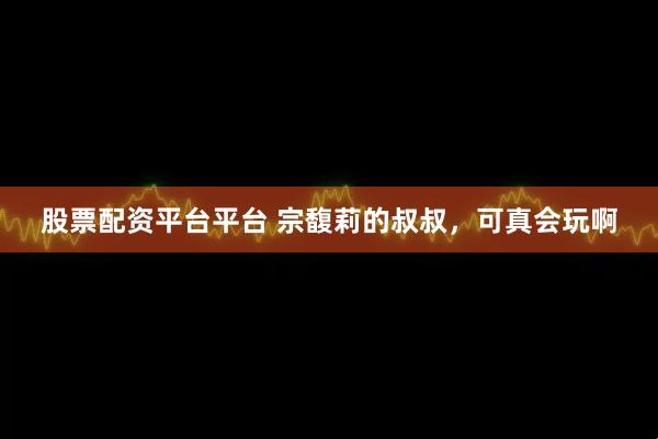 股票配资平台平台 宗馥莉的叔叔，可真会玩啊