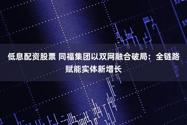 低息配资股票 同福集团以双网融合破局:全链路赋能实体新增长