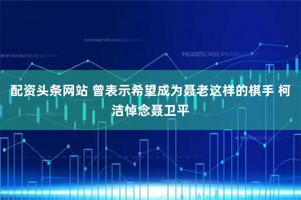 配资头条网站 曾表示希望成为聂老这样的棋手 柯洁悼念聂卫平