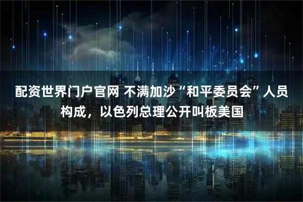 配资世界门户官网 不满加沙“和平委员会”人员构成，以色列总理公开叫板美国