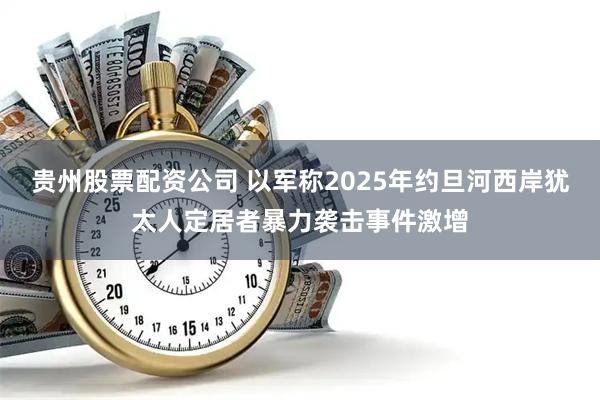 贵州股票配资公司 以军称2025年约旦河西岸犹太人定居者暴力袭击事件激增