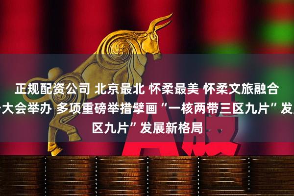 正规配资公司 北京最北 怀柔最美 怀柔文旅融合发展推介大会举办 多项重磅举措擘画“一核两带三区九片”发展新格局