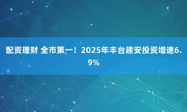 配资理财 全市第一！2025年丰台建安投资增速6.9%