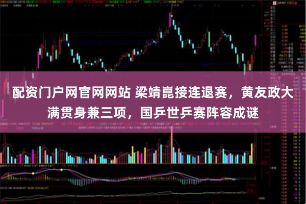 配资门户网官网网站 梁靖崑接连退赛，黄友政大满贯身兼三项，国乒世乒赛阵容成谜