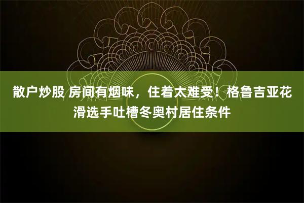 散户炒股 房间有烟味，住着太难受！格鲁吉亚花滑选手吐槽冬奥村居住条件