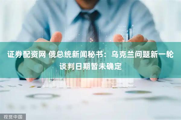 证劵配资网 俄总统新闻秘书：乌克兰问题新一轮谈判日期暂未确定