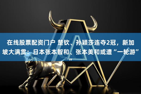 在线股票配资门户 楚钦、孙颖莎连夺2冠，新加坡大满贯：日本张本智和、张本美和或遭“一轮游”