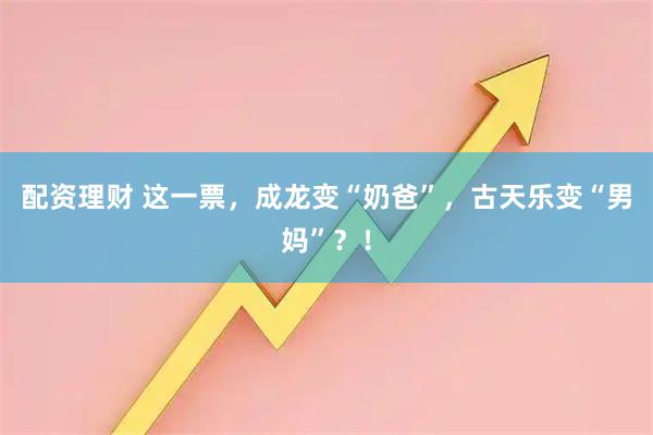 配资理财 这一票，成龙变“奶爸”，古天乐变“男妈”？！
