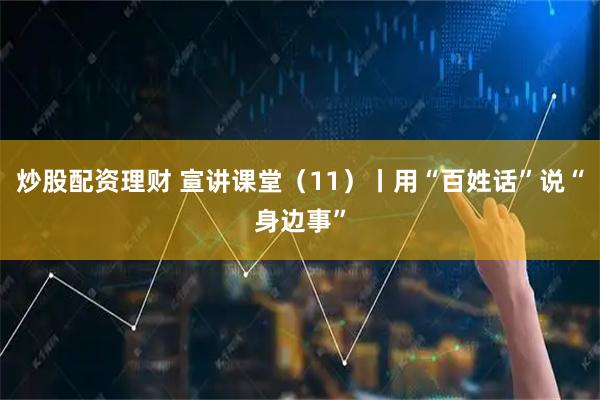 炒股配资理财 宣讲课堂（11）丨用“百姓话”说“身边事”