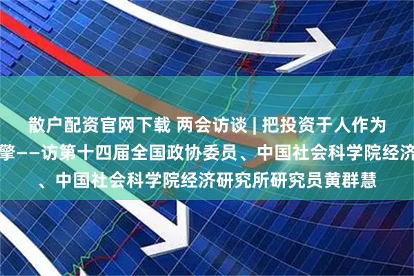 散户配资官网下载 两会访谈 | 把投资于人作为高质量发展的重要引擎——访第十四届全国政协委员、中国社会科学院经济研究所研究员黄群慧