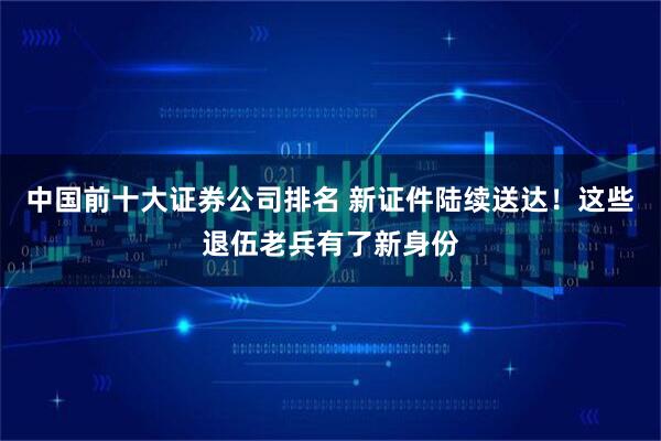 中国前十大证券公司排名 新证件陆续送达！这些退伍老兵有了新身份