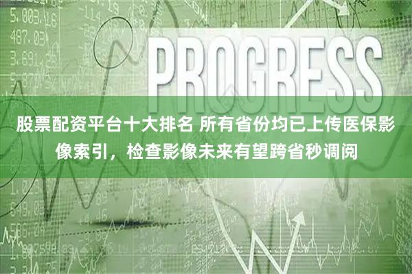 股票配资平台十大排名 所有省份均已上传医保影像索引，检查影像未来有望跨省秒调阅