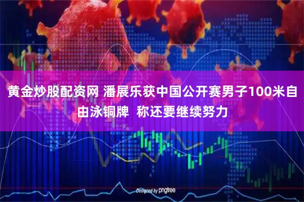 黄金炒股配资网 潘展乐获中国公开赛男子100米自由泳铜牌 称还要继续努力