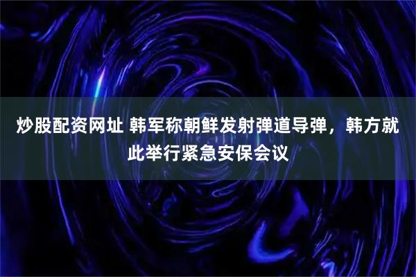 炒股配资网址 韩军称朝鲜发射弹道导弹，韩方就此举行紧急安保会议