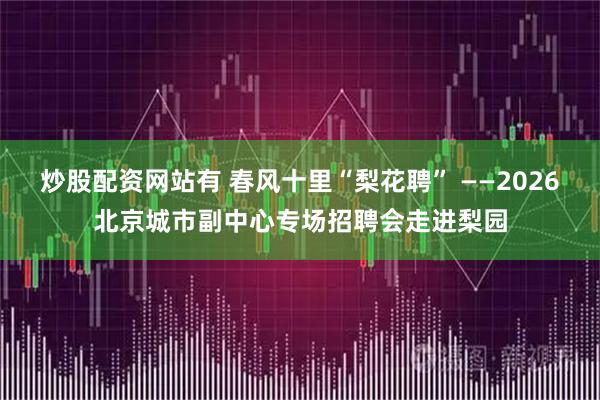 炒股配资网站有 春风十里“梨花聘” ——2026北京城市副中心专场招聘会走进梨园