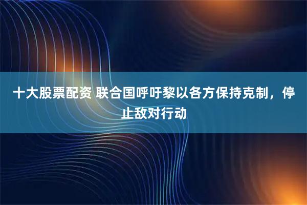 十大股票配资 联合国呼吁黎以各方保持克制，停止敌对行动